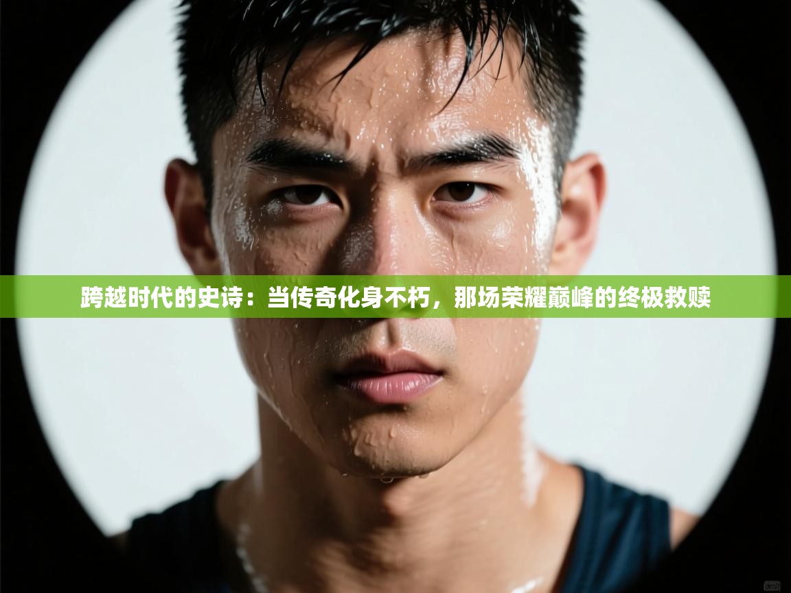 跨越时代的史诗:当传奇化身不朽,那场荣耀巅峰的终极救赎 第2张